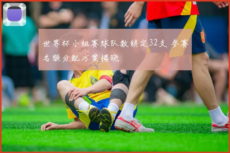 世界杯小组赛球队数锁定32支 参赛名额分配方案揭晓