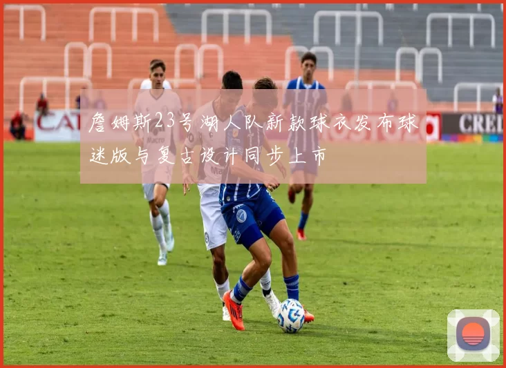 詹姆斯23号湖人队新款球衣发布球迷版与复古设计同步上市
