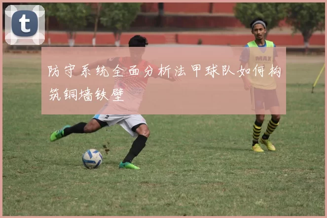 防守系统全面分析法甲球队如何构筑铜墙铁壁