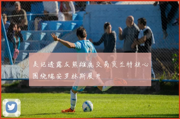 美记透露灰熊雄鹿交易莫兰特核心围绕瑞安罗林斯展开