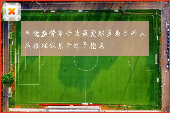 韦德盛赞华子为最爱球员表示两人风格相似乐于给予指点