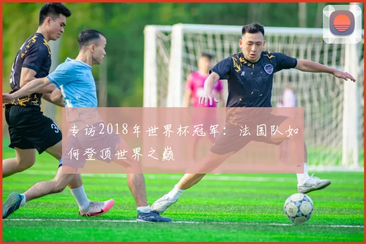 专访2018年世界杯冠军:法国队如何登顶世界之巅
