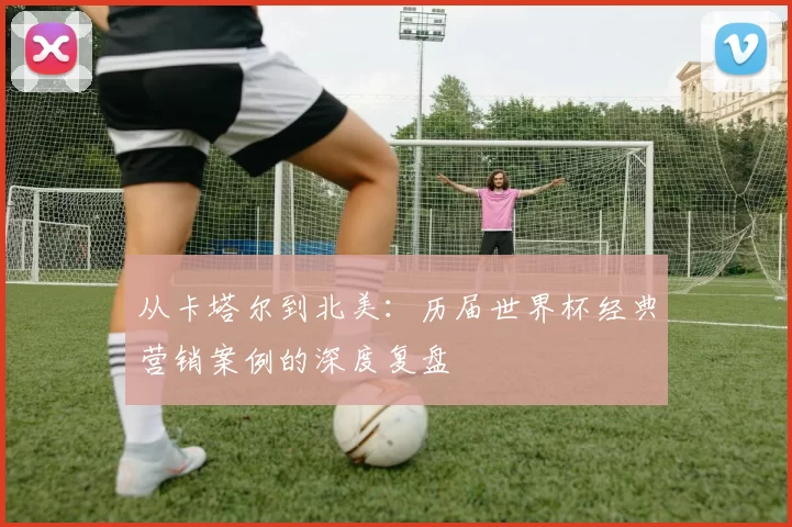 从卡塔尔到北美：历届世界杯经典营销案例的深度复盘