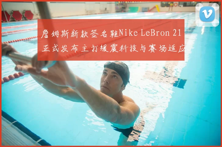 詹姆斯新款签名鞋Nike LeBron 21正式发布主打缓震科技与赛场适应性