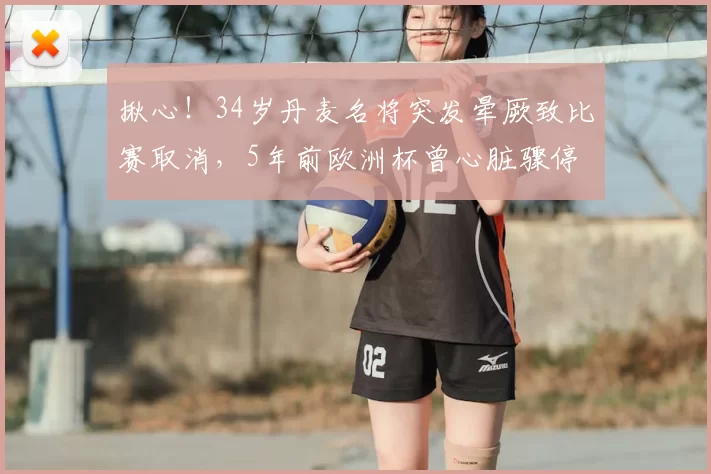 揪心!34岁丹麦名将突发晕厥致比赛取消,5年前欧洲杯曾心脏骤停