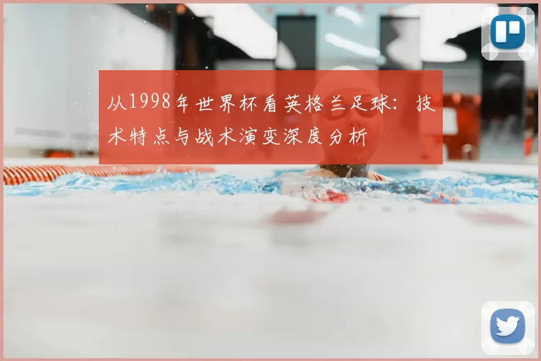 从1998年世界杯看英格兰足球:技术特点与战术演变深度分析