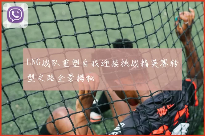 LNG战队重塑自我迎接挑战精英赛转型之路全景揭秘