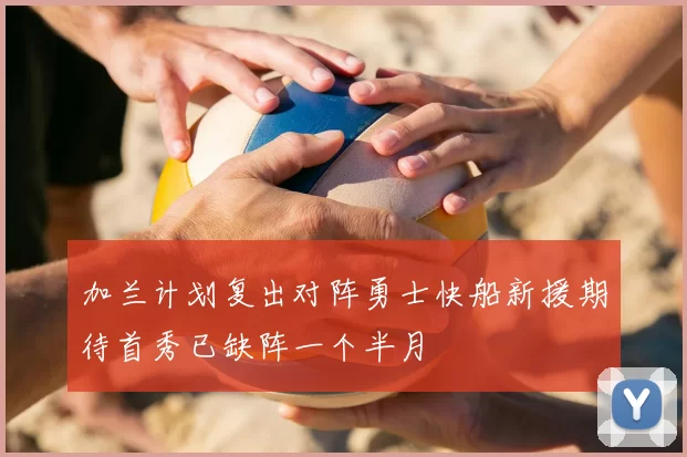 加兰计划复出对阵勇士快船新援期待首秀已缺阵一个半月