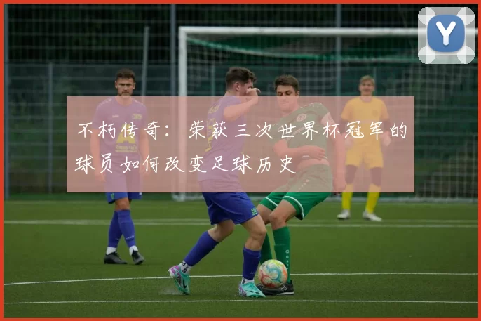 不朽传奇：荣获三次世界杯冠军的球员如何改变足球历史