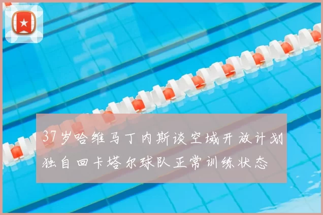 37岁哈维马丁内斯谈空域开放计划独自回卡塔尔球队正常训练状态