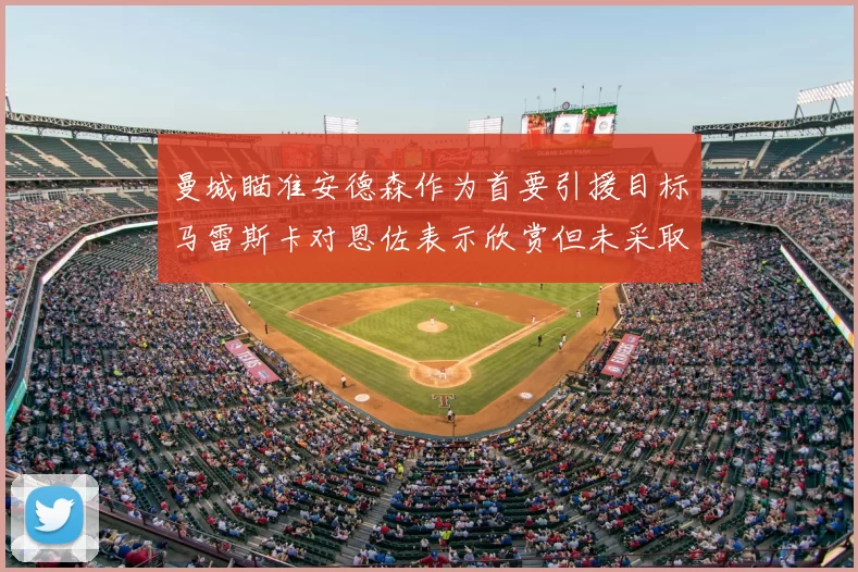 曼城瞄准安德森作为首要引援目标马雷斯卡对恩佐表示欣赏但未采取行动