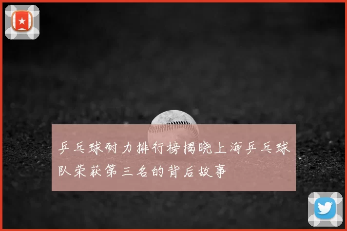 乒乓球耐力排行榜揭晓上海乒乓球队荣获第三名的背后故事