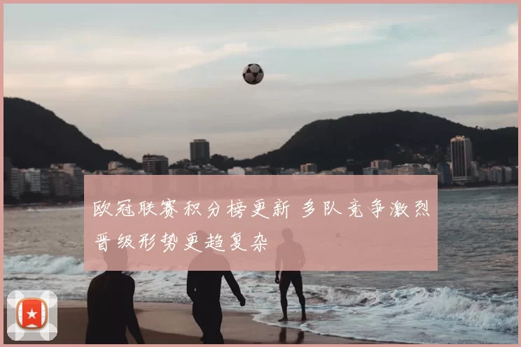 欧冠联赛积分榜更新 多队竞争激烈晋级形势更趋复杂