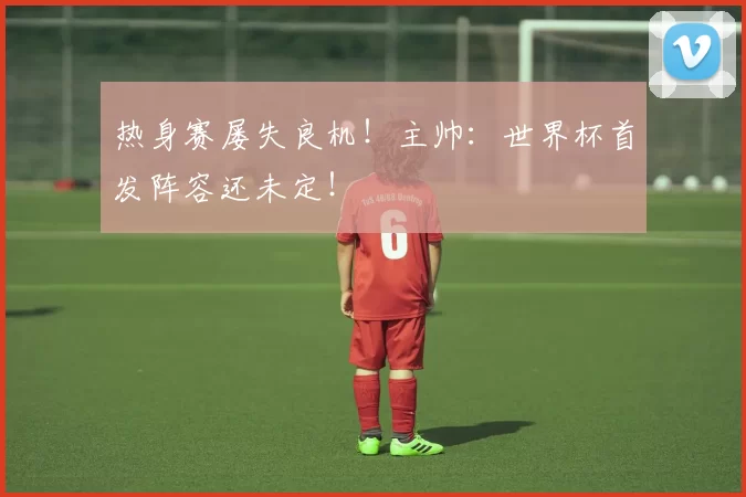 热身赛屡失良机!主帅:世界杯首发阵容还未定!