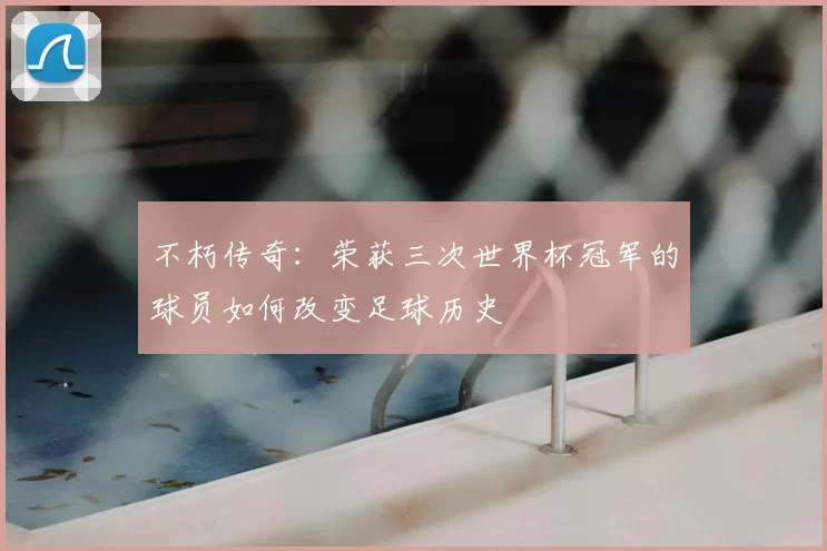 不朽传奇：荣获三次世界杯冠军的球员如何改变足球历史