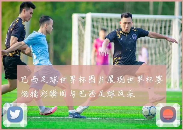 巴西足球世界杯图片展现世界杯赛场精彩瞬间与巴西足球风采