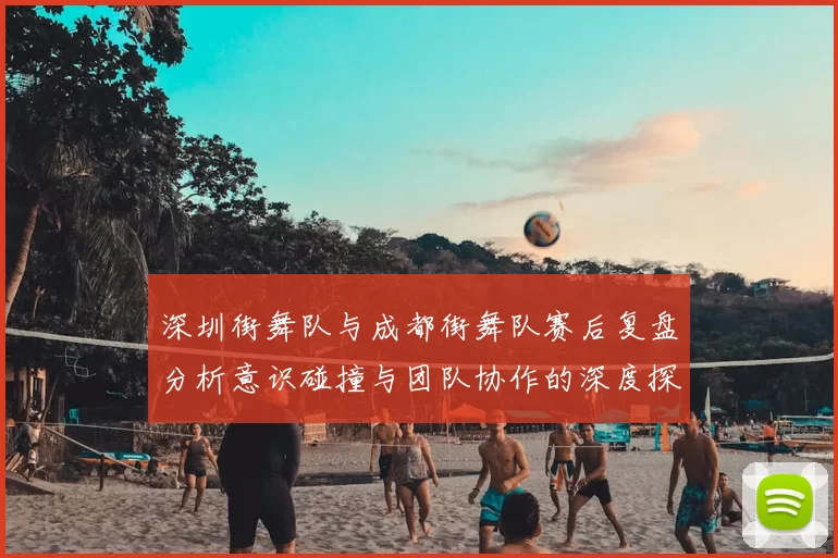 深圳街舞队与成都街舞队赛后复盘分析意识碰撞与团队协作的深度探讨