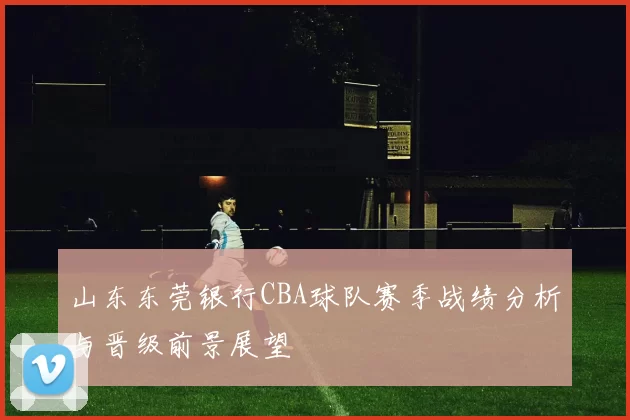 山东东莞银行CBA球队赛季战绩分析与晋级前景展望