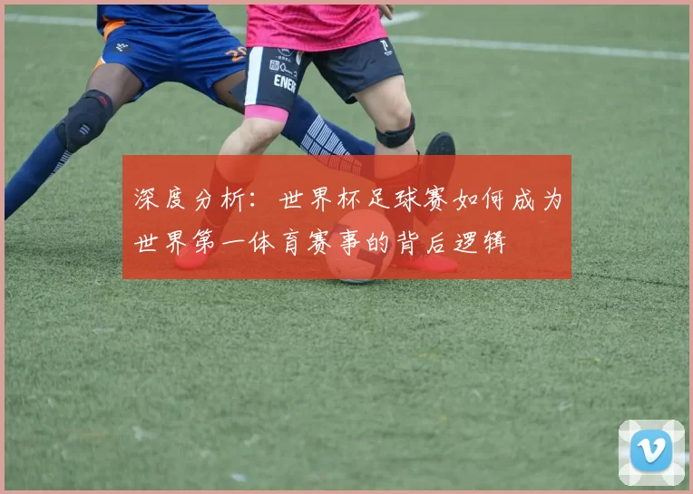 深度分析:世界杯足球赛如何成为世界第一体育赛事的背后逻辑