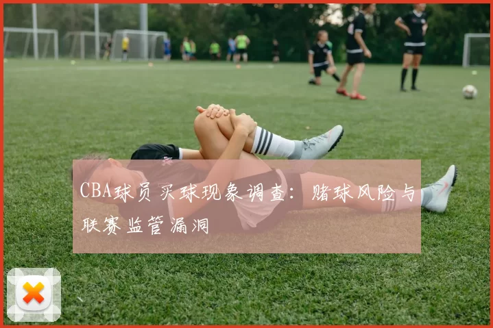 CBA球员买球现象调查：赌球风险与联赛监管漏洞
