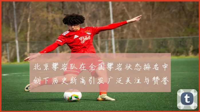 北京攀岩队在全国攀岩状态排名中创下历史新高引发广泛关注与赞誉