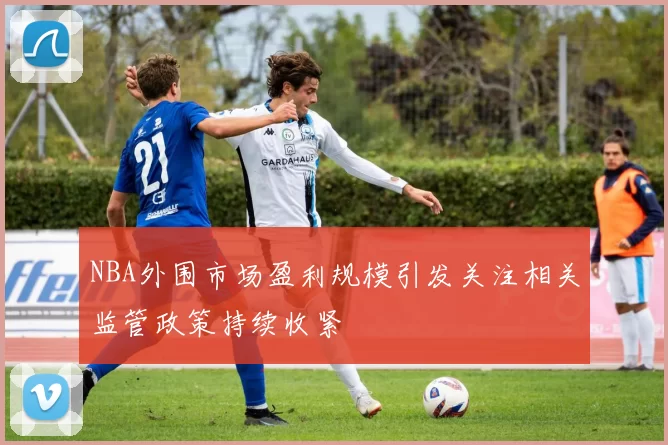 NBA外围市场盈利规模引发关注相关监管政策持续收紧