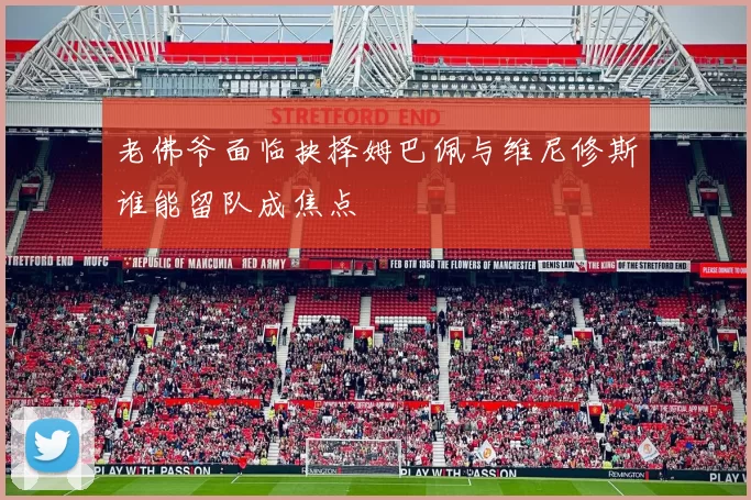 老佛爷面临抉择姆巴佩与维尼修斯谁能留队成焦点