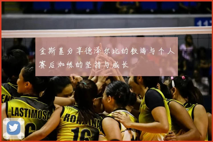 金斯基分享德泽尔比的教诲与个人赛后加练的坚持与成长